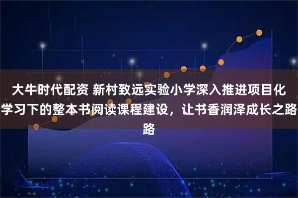 大牛时代配资 新村致远实验小学深入推进项目化学习下的整本书阅读课程建设，让书香润泽成长之路
