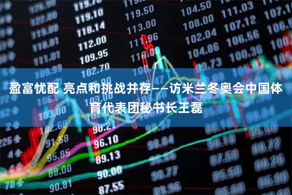 盈富忧配 亮点和挑战并存——访米兰冬奥会中国体育代表团秘书长王磊