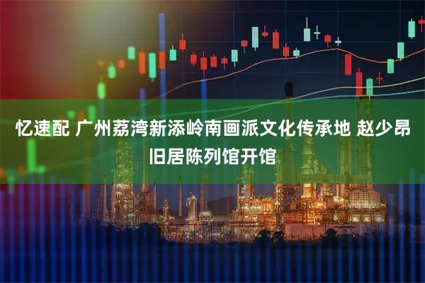 忆速配 广州荔湾新添岭南画派文化传承地 赵少昂旧居陈列馆开馆