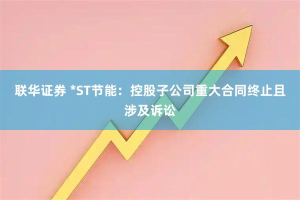 联华证券 *ST节能：控股子公司重大合同终止且涉及诉讼