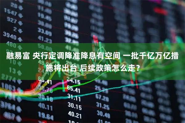 融易富 央行定调降准降息有空间 一批千亿万亿措施将出台 后续政策怎么走？