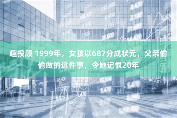 趣投顾 1999年，女孩以687分成状元，父亲偷偷做的这件事，令她记恨20年