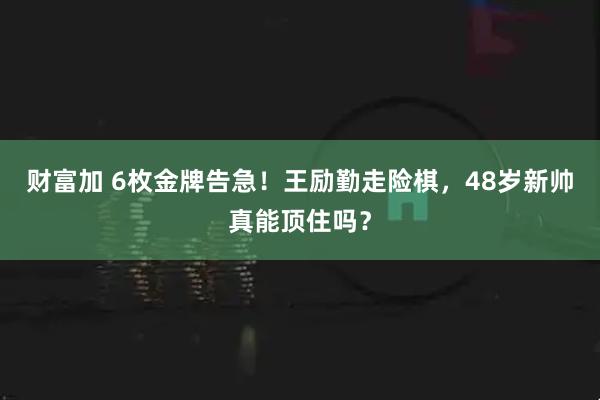 财富加 6枚金牌告急！王励勤走险棋，48岁新帅真能顶住吗？